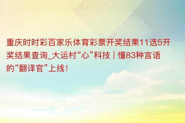 重庆时时彩百家乐体育彩票开奖结果11选5开奖结果查询_大运村“心”科技 | 懂83种言语的“翻译官”上线！