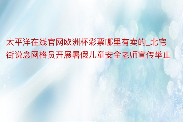 太平洋在线官网欧洲杯彩票哪里有卖的_北宅街说念网格员开展暑假儿童安全老师宣传举止