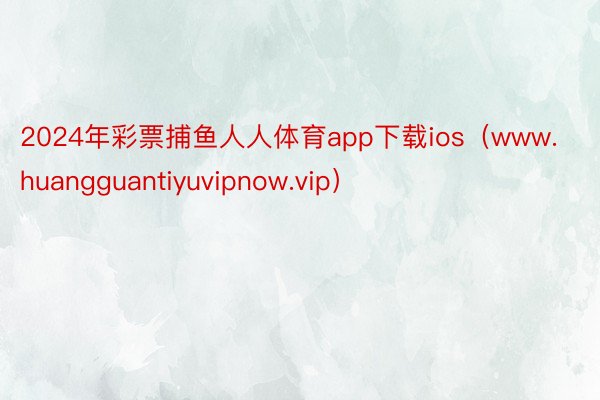 2024年彩票捕鱼人人体育app下载ios（www.huangguantiyuvipnow.vip）