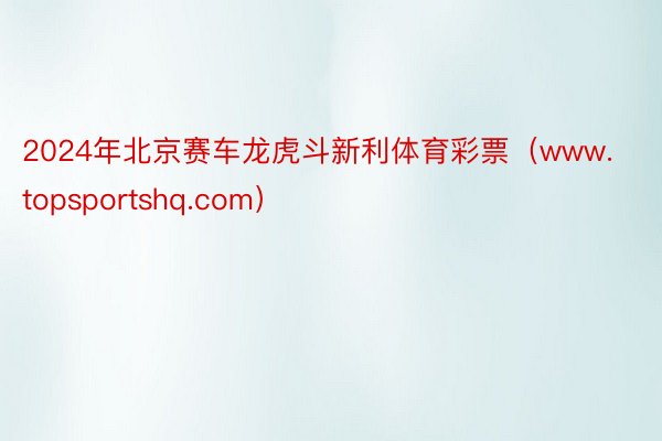 2024年北京赛车龙虎斗新利体育彩票（www.topsportshq.com）