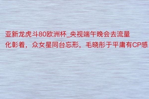 亚新龙虎斗80欧洲杯_央视端午晚会去流量化彰着，众女星同台忘形，毛晓彤于平庸有CP感