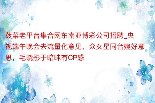 菠菜老平台集合网东南亚博彩公司招聘_央视端午晚会去流量化意见，众女星同台媲好意思，毛晓彤于暗昧有CP感