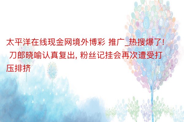 太平洋在线现金网境外博彩 推广_热搜爆了! 刀郎晓喻认真复出, 粉丝记挂会再次遭受打压排挤