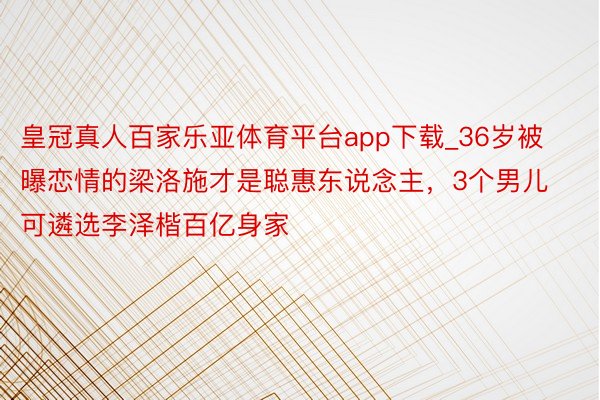 皇冠真人百家乐亚体育平台app下载_36岁被曝恋情的梁洛施才是聪惠东说念主，3个男儿可遴选李泽楷百亿身家