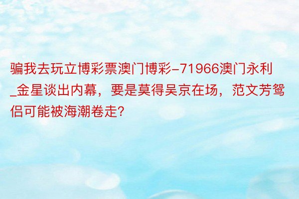 骗我去玩立博彩票澳门博彩-71966澳门永利_金星谈出内幕，要是莫得吴京在场，范文芳鸳侣可能被海潮卷走？