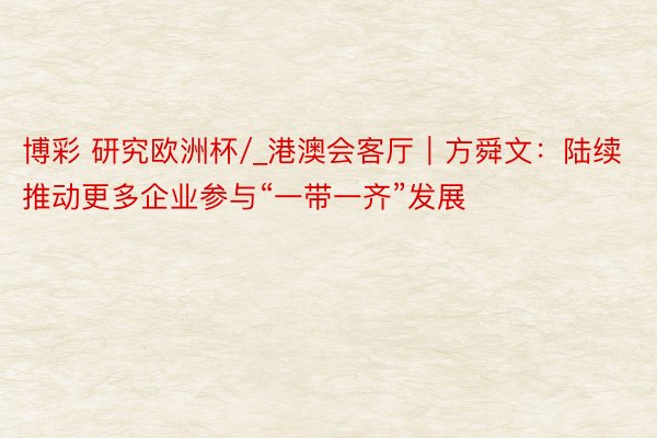 博彩 研究欧洲杯/_港澳会客厅｜方舜文：陆续推动更多企业参与“一带一齐”发展