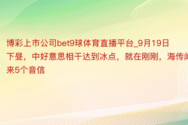 博彩上市公司bet9球体育直播平台_9月19日下昼，中好意思相干达到冰点，就在刚刚，海传闻来5个音信