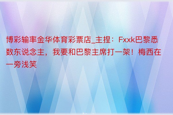 博彩输率金华体育彩票店_主捏：Fxxk巴黎悉数东说念主，我要和巴黎主席打一架！梅西在一旁浅笑