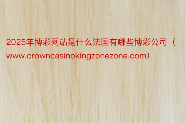 2025年博彩网站是什么法国有哪些博彩公司（www.crowncasinokingzonezone.com）