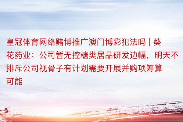 皇冠体育网络赌博推广澳门博彩犯法吗 | 葵花药业：公司暂无控糖类居品研发边幅，明天不排斥公司视骨子有计划需要开展并购项筹算可能