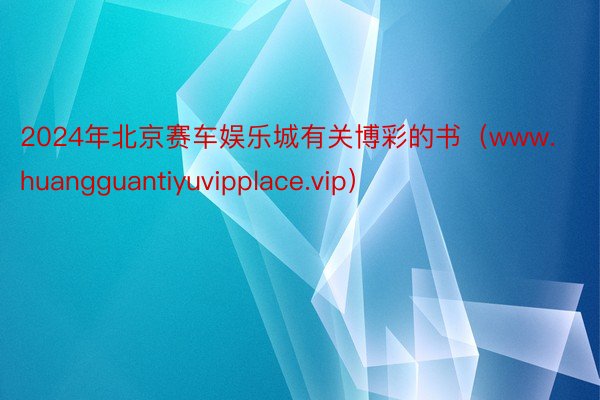 2024年北京赛车娱乐城有关博彩的书(www.huangguantiyuvipplace.vip)